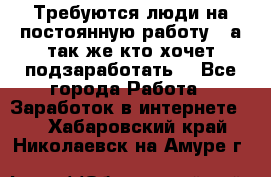 Требуются люди на постоянную работу,  а так же кто хочет подзаработать! - Все города Работа » Заработок в интернете   . Хабаровский край,Николаевск-на-Амуре г.